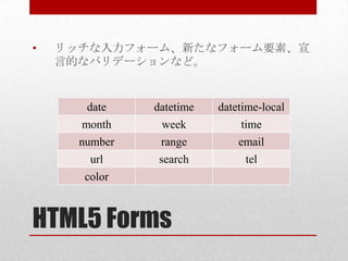 •   リッチな入力フォーム、新たなフォーム要素、宣
    言的なバリデーションなど。


        date   datetime   datetime-local
       month    week           time
      number    range         email
       url      search         tel
      color



HTML5 Forms
 