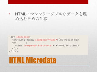 •   HTMLにマシンリーダブルなデータを埋
    め込むための仕様



<div itemscope>
  <p>お名前: <span itemprop="name">白石</span></p>
  <p>       :
    <time itemprop="birthDate">1978/03/24</time>
  </p>
</div>



HTML Microdata
 