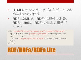 •   HTMLにマシンリーダブルなデータを埋
    め込むための仕様
•   RDFはXMLで、RDFaは属性で定義。
    RDFa Liteは、RDFaの初心者用サブ
    セット
<div vocab="http://schema.org/" typeof="Person">
  <p>お名前: <span property="name">白石</span></p>
  <p>       :
    <time property="birthDate">1978/03/24</time>
  </p>
</div>



RDF/RDFa/RDFa Lite
 