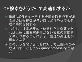 OR検索をどうやって高速化するか
 単純にORでマッチする全部を取る必要があ
  る場合は候補数が多い時にどうやっても処
  理に時間を要する
 しかし、検索結果の上位数件だけ必要であ
  れば上位に来る可能性がない文章の評価を
  スキップすることにより、処理の高速化が
  可能となる
 このような問い合わせに対して上位k件のみ
  取り出すことをtop-k query processingと呼
  ぶ
 