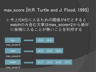 max_score [H.R. Turtle and J. Flood, 1995]

    今上位k位に入るための閾値が4だとすると
     watchのみ含む文章はmax_score=2から絶対
     に候補に入ることが無いことを利用する

      iwc       (1,5)   (5,2)
max_score=5

     rolex      (2,2)   (3,3)   (5,1)

max_score=3

     watch      (1,1)   (2,1)   (4,2)   (5,1)

max_score=2
 