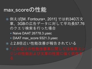 max_scoreの性能
   例えば[M. Fontoura+, 2011] では約340万文
    章、3GBの広告データに対して平均長57.76
    のクエリ検索を行った場合
     Naive DAAT 26778.3 μsec
     DAAT max_score 9321.3 μsec
 と2.8倍近い性能改善が報告されている
 * この辺りの性能改善率に関しては検索エン
  ジンの性能および文章の性質に強く依存す
  る
 