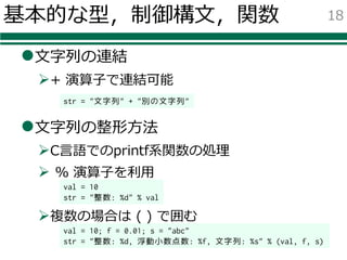 基本的な型，制御構⽂，関数
l⽂字列の連結
Ø+ 演算⼦で連結可能
l⽂字列の整形⽅法
ØC⾔語でのprintf系関数の処理
Ø % 演算⼦を利⽤
Ø複数の場合は ( ) で囲む
18
str = "文字列" + "別の文字列"
val = 10
str = "整数: %d" % val
val = 10; f = 0.01; s = "abc"
str = "整数: %d, 浮動小数点数: %f, 文字列: %s" % (val, f, s)
 