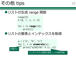 その他 tips
lリストの⽣成 range 関数
lリストの要素とインデックスを取得
22
range(5)
# [0, 1, 2, 3, 4]
for i in range(10):
print(i)
a = ["a", "b", "c"]
for i, v in enumerate(a):
print("a[%d]=%s" % (i, v))
多重代⼊
インデックスと要素の値を i, vで参照可能
 