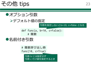 その他 tips
lオプション引数
Øデフォルト値の指定
l名前付き引数
23
def func(a, b=10, c=False):
# 関数
# 関数呼び出し時
func(10, c=True)
引数 b には指定せず
引数 c だけ値を指定するとき
引数を指定しないとb=10, c=False となる
 