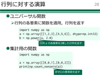 ⾏列に対する演算
lユニバーサル関数
Ø⾏列の各要素に関数を適⽤，⾏列を返す
l集計⽤の関数
28
import numpy as np
a = np.array([[0,0,1],[0,0,2]])
print(np.count_nonzero(a))
⾮ゼロの要素数を返す
import numpy as np
a = np.array([[1,2,3],[4,5,6]], dtype=np.int32)
b = np.power(a, 2.0)
⾏列 a の各要素を2乗した⾏列を返す
 