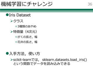 機械学習にチャレンジ
lIris Dataset
Øクラス
²3種類のあやめ
Ø特徴量（4次元）
²がくの⻑さ，幅
²花弁の⻑さ，幅
l⼊⼿⽅法，使い⽅
Øscikit-learnでは， sklearn.datasets.load_iris()
という関数でデータを読み込みできる
36
 