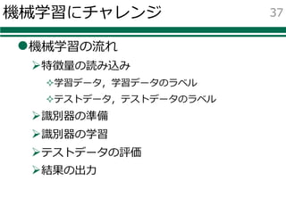 機械学習にチャレンジ
l機械学習の流れ
Ø特徴量の読み込み
²学習データ，学習データのラベル
²テストデータ，テストデータのラベル
Ø識別器の準備
Ø識別器の学習
Øテストデータの評価
Ø結果の出⼒
37
 