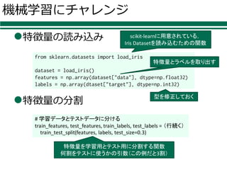 機械学習にチャレンジ
l特徴量の読み込み
l特徴量の分割
from sklearn.datasets import load_iris
dataset = load_iris()
features = np.array(dataset["data"], dtype=np.float32)
labels = np.array(dtaset["target"], dtype=np.int32)
#	学習データとテストデータに分ける
train_features,	test_features,	train_labels,	test_labels =	（行続く）
train_test_split(features,	labels,	test_size=0.3)
scikit-learnに用意されている，
Iris	Datasetを読み込むための関数
型を修正しておく
特徴量とラベルを取り出す
特徴量を学習用とテスト用に分割する関数
何割をテストに使うかの引数（この例だと3割）
 