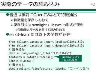 実際のデータの読み込み
l普通は事前にOpenCVなどで特徴抽出
Ø特徴量を保存しておく
Ø保存形式は svmlight / libsvm の形式が便利
²特徴量とラベルを分けて読み込める
lscikit-learnには以下の関数が存在
42
from sklearn.datasets import load_svmlight_file
from sklearn.datasets import dump_svmlight_file
# 読み込み
data = load_svmlight_file("ファイル名")
features = data[0].todense()
labels = data[1]
# 書き出し
dump_svmlight_file(features, labels, "ファイル名")
SparseMatなので
denseに変換
 