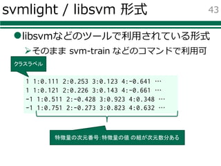 svmlight / libsvm 形式
llibsvmなどのツールで利⽤されている形式
Øそのまま svm-train などのコマンドで利⽤可
43
1 1:0.111 2:0.253 3:0.123 4:-0.641 …
1 1:0.121 2:0.226 3:0.143 4:-0.661 …
-1 1:0.511 2:-0.428 3:0.923 4:0.348 …
-1 1:0.751 2:-0.273 3:0.823 4:0.632 …
クラスラベル
特徴量の次元番号：特徴量の値 の組が次元数分ある
 