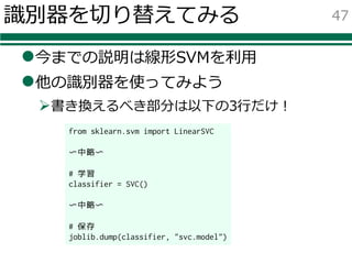 識別器を切り替えてみる
l今までの説明は線形SVMを利⽤
l他の識別器を使ってみよう
Ø書き換えるべき部分は以下の3⾏だけ！
47
from sklearn.svm import LinearSVC
〜中略〜
# 学習
classifier = SVC()
〜中略〜
# 保存
joblib.dump(classifier, "svc.model")
 