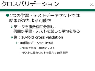 クロスバリデーション
l1つの学習・テストデータセットでは
結果がかたよる可能性
Øデータを複数個に分割し，
何回か学習・テストを試して平均を取る
Ø例：10-fold cross validation
²100個のデータを10分割
– 90個で学習→10個でテスト
– テストに使うセットを替えて10回実⾏
51
 