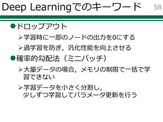 Deep Learningでのキーワード
lドロップアウト
Ø学習時に⼀部のノードの出⼒を0にする
Ø過学習を防ぎ，汎化性能を向上させる
l確率的勾配法（ミニバッチ）
Ø⼤量データの場合，メモリの制限で⼀括で学
習できない
Ø学習データを⼩さく分割し，
少しずつ学習してパラメータ更新を⾏う
58
 