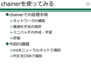 chainerを使ってみる
lchainerでの処理⼿順
Øネットワークの構築
Ø最適化⼿法の選択
Øミニバッチの作成・学習
Ø評価
l今回の課題
Øirisをニューラルネットで識別
ØPDCをCNNで識別
59
 