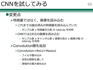 CNNを試してみる
l変更点
Ø特徴量ではなく，画像を読み込む
²これまでは抽出済みの特徴量を読み込んでいた
– サンプル数 x 特徴量次元数 の ndarray を利⽤
²CNNでは2次元の画像を読み込む
– サンプル数 x チャンネル数 x 画像の⾼さ x 画像の幅 の
ndarray を利⽤
ØConvolution層を追加
²Convolution+ReLU+Maxout
– フィルタ畳み込み
– 活性化関数を通して
– 領域内の最⼤値を出⼒
66
 