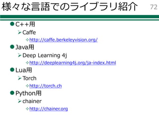 様々な⾔語でのライブラリ紹介
lC++⽤
ØCaffe
²http://caffe.berkeleyvision.org/
lJava⽤
ØDeep Learning 4j
²http://deeplearning4j.org/ja-index.html
lLua⽤
ØTorch
²http://torch.ch
lPython⽤
Øchainer
²http://chainer.org
72
 