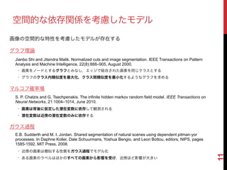 11
空間的な依存関係を考慮したモデル
グラフ理論
Jianbo Shi and Jitendra Malik. Normalized cuts and image segmentation. IEEE Transactions on Pattern
Analysis and Machine Intelligence, 22(8):888–905, August 2000.
• 画素をノードとするグラフとみなし，エッジで結合された画素を同じクラスとする!
• グラフのクラス内類似度を最大化，クラス間類似度を最小化するようなグラフを求める
S. P. Chatzis and G. Tsechpenakis. The infinite hidden markov random field model. IEEE Transactions on
Neural Networks, 21:1004–1014, June 2010.
• 画素は背後に仮定した潜在変数に依存して観測される!
• 潜在変数は近傍の潜在変数のみに依存する
マルコフ確率場
ガウス過程
E.B. Sudderth and M. I. Jordan. Shared segmentation of natural scenes using dependent pitman-yor
processes. In Daphne Koller, Dale Schuurmans, Yoshua Bengio, and Leon Bottou, editors, NIPS, pages
1585-1592. MIT Press, 2008.
• 近傍の画素は類似する性質をガウス過程でモデル化!
• ある画素のラベルはほかのすべての画素から影響を受け，近傍ほど影響が大きい
画像の空間的な特性を考慮したモデルが存在する
 