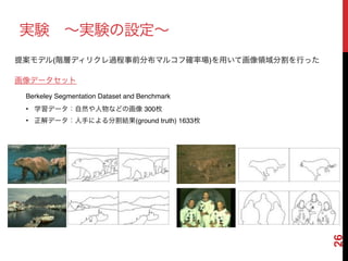 26
実験 ∼実験の設定∼
• 学習データ：自然や人物などの画像 300枚!
• 正解データ：人手による分割結果(ground truth) 1633枚
画像データセット
Berkeley Segmentation Dataset and Benchmark
提案モデル(階層ディリクレ過程事前分布マルコフ確率場)を用いて画像領域分割を行った
 