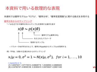 5
本資料で用いる数理的な表現
確率分布からのサンプリング
"∼"は右辺で示す確率分布からサンプルを取得する操作を表す
= パラメータθが所与のもとで、確率分布p(x|θ)からサンプルxを取得する
例）平均0、分散1の正規分布からのサンプリング
確率モデル(確率分布)
取得するサンプル
与えられたパラメータ
> rnorm(10, 0, 1)
[1] 0.60575411 2.07174510 -0.89826716 1.24358553 -0.28889429
[6] -0.34782197 -0.96595196 0.30360419 0.06729227 -0.89611346
本資料では確率モデル(= "モデル"，"確率分布"，"確率密度関数")に関する数式を多用する
 