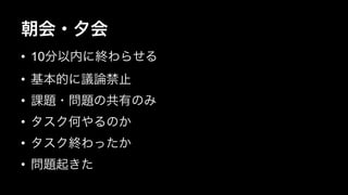 朝会・夕会 
• 10分以内に終わらせる 
• 基本的に議論禁止 
• 課題・問題の共有のみ 
• タスク何やるのか 
• タスク終わったか 
• 問題起きた 
 