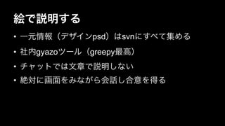 絵で説明する 
• 一元情報（デザインpsd）はsvnにすべて集める 
• 社内gyazoツール（greepy最高） 
• チャットでは文章で説明しない 
• 絶対に画面をみながら会話し合意を得る 
 