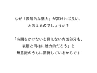 なぜ「会ってすぐに感じる魅力」が高ければ良い、
と考えるのでしょうか？
「時間をかけないと見えない内面部分も、
表層と同様に魅力的だろう」と
無意識のうちに期待しているからです
 