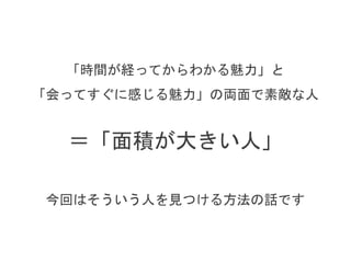 「時間が経ってからわかる魅力」と
「会ってすぐに感じる魅力」の両面で素敵な人
＝「面積が大きい人」
今回はそういう人をパートナーにする方法の話です
 