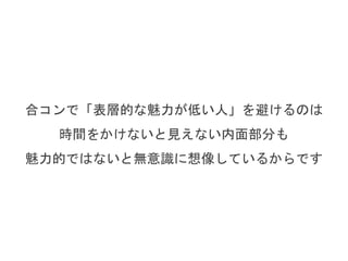 合コンで「表層的な魅力が低い人」を避けるのは
時間をかけないと見えない内面部分も
魅力的ではないと無意識に想像しているからです
 