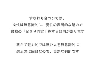 すなわち合コンでは、
女性は無意識的に、男性の短期間でわかる魅力で
最初の「足きり判定」をする傾向があります
短期間でわかる魅力がすくない人を
敢えて選ぶのは困難なので、自然な判断です
 