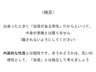 （補足）
出会ったときに「自信がある男性」だからといって、
中身が素敵とは限りません
（騙されないようにしてください）
内面的な性質とは個性です。合うかどうかは、互いの
相性として、「自信」とは独立して考えましょう
 