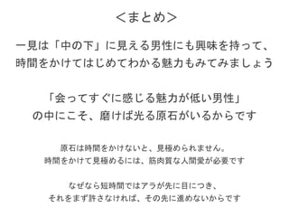 一見は自分が「中の下」と思って、
切り捨てていた男性にも興味を持って、
時間をかけてはじめてわかる魅力もみてみましょう
「会ってすぐに感じる魅力」が低い男性の中にこそ、
磨けば光る原石がいるからです
原石は時間をかけないと、見極められません。
時間をかけて見極めるには、筋肉質な人間愛が必要です
なぜなら短時間ではアラが先に目につき、
それをまず許さなければ、その先に進めないからです
＜まとめ＞
 