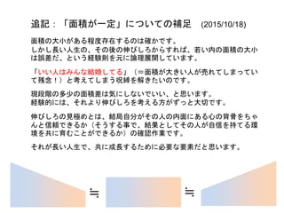 追記：「面積が一定」についての補足 (2015/10/18)
面積の大小がある程度存在するのは確かです。
しかし長い人生の、その後の伸びしろからすれば、若い内の面積の大小
は誤差だ、という経験則を元に論理展開しています。
「いい人はみんな結婚してる」（＝面積が大きい人が売れてしまってい
て残念！）と考えてしまう呪縛を解きたいのです。
若いうちの多少の面積差は気にしないでいい、と思います。
経験的には、それより伸びしろを考える方がずっと大切です。
大器晩成というのは、あながち嘘ではないのです。
伸びしろの見極めとは、結局自分がその人の内面にある心の背骨をちゃ
んと信頼できるか（そうする事で、結果としてその人が自信を持てる環
境を共に育むことができるか）の確認作業です。
それが長い人生で、共に成長するために必要な要素だと思います。
≒ ≒
 