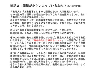 追記２：面積が小さい人っているよね？(2015/10/18)
「ある人」「ある仕事」にとって面積の小さい人は確実にいます。
なので短時間で理解できる魅力が中の下なら「誰を選んでもいい」とい
う事をいう主張ではありません。
あくまで自分にとって、内面の骨太な部分を信頼し、共感できる人を選
ぶために、短時間で目につくアラを乗り越え、それを許し、その先を見
てみましょう、という提案です。
若いうちの多少の面積差は気にしないでいい、と思います。
経験的には、それより伸びしろを考える方がずっと大切です。
その人の特徴にあった経験を積んでいけば、残念な人もビックリする位
に化けます。しかし「俺らみたいな奴はさ・・・」（＝面積が小さい自
分、というレッテルを貼って、自分で自分の限界を決める）という呪縛
に捕らわれると、今はまだ決して悪くない（＝面積がちいさくない）に
も関わらず、その後は伸びずに本当に小粒になってしまいます。
伸びしろの見極めとは、人それぞれ重視するものが異なるので、私の価
値観を押しつけるのはよくないですが、それでも一例として私の見方を
敢えて言葉にするなら「その人が自らご自身を理解しようともがき、現
状の打破を諦めずに、先に進む勇気をもてているか」という事です。
そういう若い人が現状では成果が出ず、表層の魅力が少ないのは、よく
ある事の気がします。
 