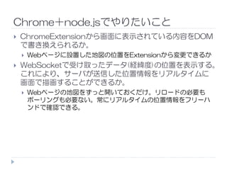 Chrome＋node.jsでやりたいこと
ChromeExtensionから画面に表示されている内容をDOM
で書き換えられるか。
Webページに設置した地図の位置をExtensionから変更できるか
WebSocketで受け取ったデータ(経緯度)の位置を表示する。
これにより、サーバが送信した位置情報をリアルタイムに
画面で描画することができるか。画面で描画することができるか。
Webページの地図をずっと開いておくだけ。リロードの必要も
ポーリングも必要ない。常にリアルタイムの位置情報をフリーハ
ンドで確認できる。
 