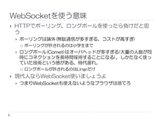 WebSocketを使う意味
HTTPでポーリング、ロングポールを使ったら負けだと思
う
ポーリングは論外(無駄通信が多すぎる。コストが高すぎ)
ポーリングが許されるのは小学生まで
ロングポール(Comet)はオーバヘッドが多すぎる(大量の人数が同
時にコネクションを長時間保持することになる)。しかたなく使っ
ていた技術という感がある。時代遅れ。ていた技術という感がある。時代遅れ。
ロングポールが許されるのはLingrだけ
現代人ならWebSocket使いましょうよ
つまりWebSocketも使えないようなブラウザは捨てろ
 
