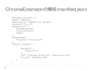 ChromeExtensionの構成(manifest.json)
{
"manifest_version": 2,
"name": "Aphrael",
"description": "Aphrael for chrome",
"version": "0.0.1",
"permissions": [
"pushMessaging",
"notifications",
"tabs"
],],
"background": {
"scripts": ["notify.js"]
},
"content_scripts": [
{
"matches": [
"http://*/*"
],
"js": ["content_script.js", "jquery.min.js"],
"run_at": "document_end"
}
]
}
 