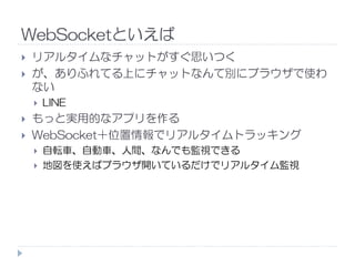 WebSocketといえば
リアルタイムなチャットがすぐ思いつく
が、ありふれてる上にチャットなんて別にブラウザで使わ
ない
LINE
もっと実用的なアプリを作る
WebSocket＋位置情報でリアルタイムトラッキングWebSocket＋位置情報でリアルタイムトラッキング
自転車、自動車、人間、なんでも監視できる
地図を使えばブラウザ開いているだけでリアルタイム監視
 