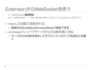 ExtensionからWebSocketを使う
newした段階で接続される
接続状況はwebSocket.readyStateで確認できる
oncloseメソッドでサーバからの切断処理に対応
サーバからの切断を検知してオブジェクトのクリア処理などを書
// WebSocket通信開始
var webSocket = new WebSocket(“ws://localhost:9222”);
サーバからの切断を検知してオブジェクトのクリア処理などを書
く
 