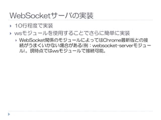 WebSocketサーバの実装
10行程度で実装
wsモジュールを使用することでさらに簡単に実装
WebSocket関係のモジュールによってはChrome最新版との接
続がうまくいかない場合がある(例：websocket-serverモジュー
ル)。現時点ではwsモジュールで接続可能。
 