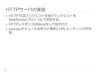 HTTPサーバの実装
HTTPでGETリクエストを受けてリクエストを
WebSocketプロトコルで送信する。
HTTPレスポンスはBodyなしで返すだけ
expressモジュールを使うと簡単にURLルーティングが可
能
 