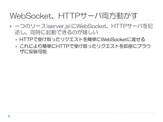 WebSocket、HTTPサーバ両方動かす
一つのソース(server.js)にWebSocket、HTTPサーバを記
述し、同時に起動できるのが嬉しい
HTTPで受け取ったリクエストを簡単にWebSocketに渡せる
これにより簡単にHTTPで受け取ったリクエストを即座にブラウ
ザに反映可能
 