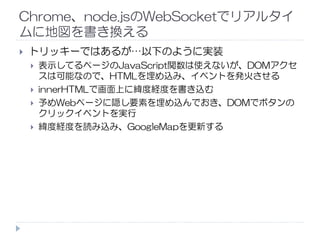 Chrome、node.jsのWebSocketでリアルタイ
ムに地図を書き換える
トリッキーではあるが…以下のように実装
表示してるページのJavaScript関数は使えないが、DOMアクセ
スは可能なので、HTMLを埋め込み、イベントを発火させる
innerHTMLで画面上に緯度経度を書き込む
予めWebページに隠し要素を埋め込んでおき、DOMでボタンの
クリックイベントを実行
緯度経度を読み込み、GoogleMapを更新する
 