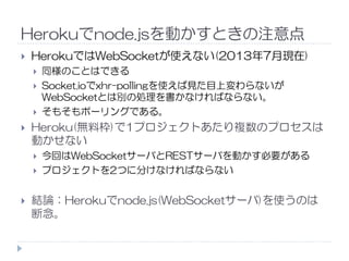 Herokuでnode.jsを動かすときの注意点
HerokuではWebSocketが使えない(2013年7月現在)
同様のことはできる
Socket.ioでxhr-pollingを使えば見た目上変わらないが
WebSocketとは別の処理を書かなければならない。
そもそもポーリングである。
Heroku(無料枠)で1プロジェクトあたり複数のプロセスはHeroku(無料枠)で1プロジェクトあたり複数のプロセスは
動かせない
今回はWebSocketサーバとRESTサーバを動かす必要がある
プロジェクトを2つに分けなければならない
結論：Herokuでnode.js(WebSocketサーバ)を使うのは
断念。
 