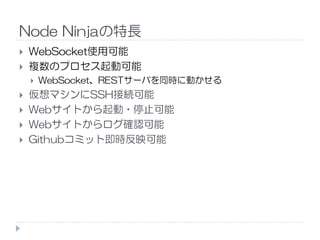 Node Ninjaの特長
WebSocket使用可能
複数のプロセス起動可能
WebSocket、RESTサーバを同時に動かせる
仮想マシンにSSH接続可能
Webサイトから起動・停止可能
Webサイトからログ確認可能Webサイトからログ確認可能
Githubコミット即時反映可能
 