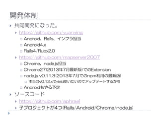 開発体制
共同開発になった。
https://github.com/yuanying
Android、Rails、インフラ担当
Android4.x
Rails4/Ruby2.0
https://github.com/mapserver2007
Chrome、node.js担当
Chrome27(2013年7月最新版)でのExtension
node.js v0.11.3(2013年7月でのnpm利用の最新版)
本当はv0.12.xでyield使いたいのでアップデートするかも
Androidもやる予定
ソースコード
https://github.com/aphrael
子プロジェクトが4つ(Rails/Android/Chrome/node.js)
 