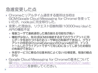 急遽変更した点
Chromeとリアルタイム通信する箇所は当初は
GCM(Google Cloud Messaging for Chrome)を使って
いたが、node.jsに完全移行した。
変更した理由は、リクエスト回数制限(10000req/day)と
APIの機能不足
複数ユーザで連続通信した場合越える可能性が高い
機能が少ない。例えばGCMは接続する全てのクライアントに同機能が少ない。例えばGCMは接続する全てのクライアントに同
じデータを送りつけるためユーザ単位の制御ができない。クライ
アントの特定はChromeExtensionのChannelIdだが、インス
トールしたクライアントですべて同じIDになってしまうため個別
の制御ができない
外部サービスに頼るのは基本的によくない(仕様変更、勉強の観点
から)
Google Cloud Messaging for Chromeの基本について
はhttp://www.slideshare.net/mapserver2007/web-
20130525を参照してください。
 