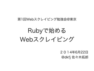 第1回Webスクレイピング勉強会@東京 
! 
Rubyで始める 
Webスクレイピング 
２０１4年6月22日 
@dkfj 佐々木拓郎 
 