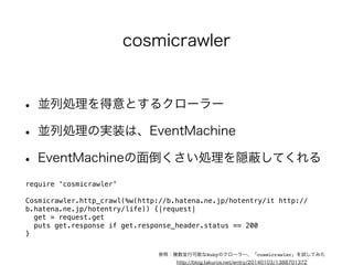 • Ruby製のクローラーフレームワーク 
• データ収集／解析／保存の全ての機能がある 
• 2年ほどメンテナンスされていない 
• ScrapyのあるPythonがうらやましい今日この頃 
require 'anemone' 
! 
Anemone.crawl("http://www.hatena.ne.jp/") do |anemone| 
anemone.on_every_page do |page| 
puts page.url 
puts page.doc.xpath("//head/title/text()").first.to_s if page.doc 
end 
end 
Anemone 
参照：オープンソースのRubyのWebクローラー"Anemone"を使ってみる 
http://blog.takuros.net/entry/20110204/1296781291 
 