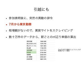 引越にも 
• 参加表明後に、突然の異動の辞令 
• 7月から東京勤務 
• 相場観がないので、賃貸サイトをスクレイピング 
• 数十万件のデータから、駅ごとの㎡辺り単価の算出 
! 
GeoFUSEで視覚化しようとしたが 
時間がなくて断念 
 